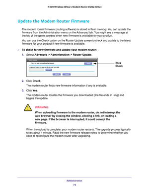 Page 73Administration 73
 N300 Wireless ADSL2+ Modem Router DGN2200v4
Update the Modem Router Firmware
The modem router firmware (routing software) is stored in flash memory\
. You can update the 
firmware from the Administration menu on the Advanced tab. You might see a message at 
the top of the genie screens when new firmware is available for your pro\
duct.
You can use the Check button on the Router Update screen to check and upd\
ate to the latest  firmware for your product if new firmware is available....