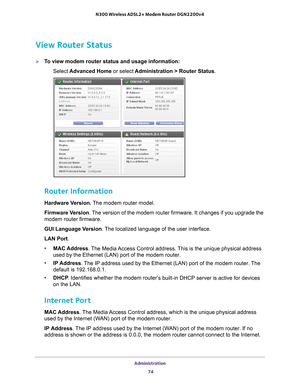 Page 74Administration 74
N300 Wireless ADSL2+ Modem Router DGN2200v4 
View Router Status
To view modem router status and usage information:
Select  Advanced Home  or select Administration > Router Status.
 
Router Information
Hardware Version.  The modem router model.
Firmware  Version. 
The version of the modem router firmware. It changes if you upgrade the \
modem router firmware.
GUI Language Version . 
 The localized language of the user interface.
LAN Port.
• MAC Address. 
 The Media Access Control...