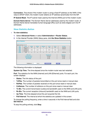 Page 75Administration 75
 N300 Wireless ADSL2+ Modem Router DGN2200v4
Connection. This shows if the modem router is using a fixed IP address on the WAN. If the 
value is DHCP Client, the modem router obtains an IP address dynamically\
 from the ISP
.
IP  Subnet Mask . 
 The IP subnet mask used by the Internet (WAN) port of the modem router. 
Domain Name Server . 
The Domain Name Server addresses used by the modem router. A 
Domain Name Server translates human-language URLs such as www.netgear.com into IP...