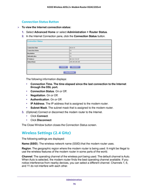 Page 76Administration 76
N300 Wireless ADSL2+ Modem Router DGN2200v4 
Connection Status Button
To view the Internet connection status:
1. 
Select  Advanced Home or select  Administration > Router Status. 
2.  In the Internet Connection pane, click the  Connection Status button. 
The following information displays:
• Connection T
 ime. The time elapsed since the last connection to the Internet 
through the DSL port. 
• Connection Status. On or Of
 f. 
• Negotiation. On or Of
 f. 
• Authentication. On or Of
 f....