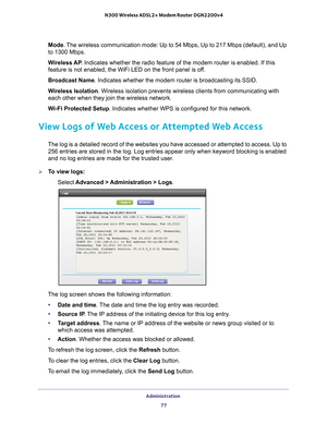 Page 77Administration 77
 N300 Wireless ADSL2+ Modem Router DGN2200v4
Mode. The wireless communication mode: Up to 54 Mbps, Up to 217 Mbps (default\
), and Up 
to 1300 Mbps.
Wireless AP
. Indicates whether the radio feature of the modem router is enabled. If\
 this 
feature is not enabled, the WiFi LED on the front panel is of
 f.
Broadcast Name . Indicates whether the modem router is broadcasting its SSID.
Wireless Isolation. Wireless isolation prevents wireless clients from communicating with 
each other when...