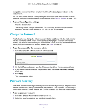 Page 79Administration 79
 N300 Wireless ADSL2+ Modem Router DGN2200v4
changed the password and have forgotten what it is. (The default passwo\
rds are on the 
product label).
You can also use the Restore Factory Settings button on the back of the m\
odem router to  erase the configuration and restore the factory settings. (See  Factory Settings on page  126),.
To erase the configuration settings:
Click the  Erase button.
The factory default settings are restored. The user name is admin, the password to...