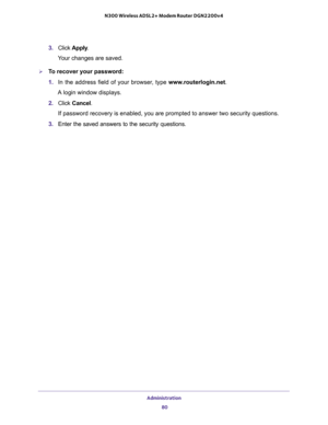 Page 80Administration 
80 N300 Wireless ADSL2+ Modem Router DGN2200v4 
3. Click Apply.
Your changes are saved.
To recover your password:
1. In the address field of your browser, type www.routerlogin.net.
A login window displays. 
2. Click Cancel.
If password recovery is enabled, you are prompted to answer two security questions.
3. Enter the saved answers to the security questions.   