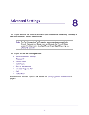 Page 8181
8
8.   Advanced Settings
This chapter describes the advanced features of your modem router. Networking knowledge is 
needed to implement some of these features. 
Note:The Port Forwarding/Port Triggering screen can be accessed both 
through the Advanced Setup menu and through the Firewall Rules 
screen. For information about port forwarding and port triggering, see 
Chapter 6, Security.
This chapter includes the following sections:
•Advanced Wireless Settings 
•Wireless AP 
•Dynamic DNS 
•Static Routes...