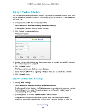 Page 83Advanced Settings 83
 N300 Wireless ADSL2+ Modem Router DGN2200v4
Set Up a Wireless Schedule
You can use this feature to turn off the wireless signal from your modem router at times when 
you do not need a wireless connection. For example, you could turn it of\
f for the weekend if 
you leave town.
To configure and enable the wireless schedule:
1.  Select  Advanced > 
 Advanced Setup > Wireless Settings.
The Advanced Wireless Settings screen displays.
2.  Click the  Add a new period  button.
The screen...