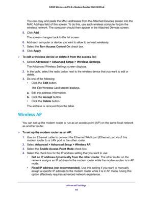 Page 85Advanced Settings 
85  N300 Wireless ADSL2+ Modem Router DGN2200v4
You can copy and paste the MAC addresses from the Attached Devices screen into the 
MAC Address field of this screen. To do this, use each wireless computer to join the 
wireless network. The computer should then appear in the Attached Devices screen.
5. Click Add. 
The screen changes back to the list screen. 
6. Add each computer or device you want to allow to connect wirelessly.
7. Select the Turn Access Control On check box.
8. Click...