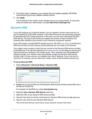 Page 86Advanced Settings 86
N300 Wireless ADSL2+ Modem Router DGN2200v4 
5. 
If the other router or gateway in your network also has wireless capabil\
ity, NETGEAR 
recommends that you use a different wireless channel.
6.  Click  Apply .
The IP address of the modem router changes and you are disconnected. To reconnect,  close and restart your web browser
 , and type http://www.routerlogin.net .
Dynamic DNS
If your ISP assigned you a fixed IP address, you can register a domain n\
ame and link it to 
your IP...