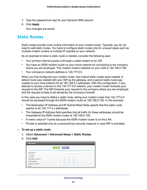 Page 87Advanced Settings 87
 N300 Wireless ADSL2+ Modem Router DGN2200v4
7. 
Type the password (or key) for your Dynamic DNS account. 
8.  Click  Apply .
Your changes are saved.
Static Routes
Static routes provide more routing information to your modem router. Typically, you do not 
need to add static routes. You have to configure static routes only for unusual cases such as 
multiple modem routers or multiple IP subnets on your network.
As an example of when a static route is needed, consider the following c\...