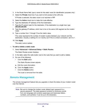 Page 88Advanced Settings 
88 N300 Wireless ADSL2+ Modem Router DGN2200v4 
3. In the Route Name field, type a name for this static route (for identification purposes only.) 
4. Select the Private check box if you want to limit access to the LAN only. 
If Private is selected, the static route is not reported in RIP. 
5. Select the Active check box to make this route effective. 
6. Type the destination IP address of the final destination. 
7. Type the IP subnet mask for this destination. If the destination is a...