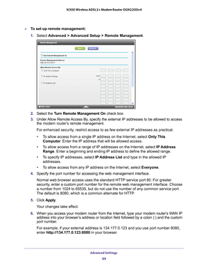 Page 89Advanced Settings 89
 N300 Wireless ADSL2+ Modem Router DGN2200v4
To set up remote management:
1. 
Select  Advanced > 
 Advanced Setup > Remote Management. 
2. Select the Turn Remote Management On  check box.
3.  Under 
Allow Remote Access By, specify the external IP addresses to be allowed to access 
the  modem router’s  remote management.
For enhanced security, restrict access to as few external IP addresses as practical.
• T
o allow access from a single IP address on the Internet, select Only This...