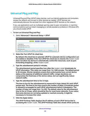 Page 90Advanced Settings 90
N300 Wireless ADSL2+ Modem Router DGN2200v4 
Universal Plug and Play
Universal Plug and Play (UPnP) helps devices, such as Internet applian\
ces and computers, 
access the network and connect to other devices as needed. UPnP devices \
can 
automatically discover the services from other registered UPnP devices o\
n the network.
If you use applications such as multiplayer gaming, peer-to-peer connect\
ions, or real-time 
communications such as instant messaging or remote assistance (a...