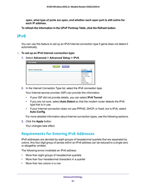 Page 91Advanced Settings 91
 N300 Wireless ADSL2+ Modem Router DGN2200v4
open, what type of ports are open, and whether each open port is still a\
ctive for 
each IP address.
To refresh the information in the UPnP Portmap Table, click the Refresh button .
IPv6
You can use this feature to set up an IPv6 Internet connection type if ge\
nie does not detect it 
automatically.
To set up an IPv6 Internet connection type:
1.  Select  Advanced > 
 Advanced Setup > IPv6 .
2. In the Internet Connection Type list, select...