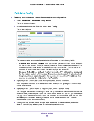 Page 93Advanced Settings 93
 N300 Wireless ADSL2+ Modem Router DGN2200v4
IPv6 Auto Config
To set up an IPv6 Internet connection through auto configuration:
1. 
Select  Advanced > 
 Advanced Setup > IPv6 .
The IPv6 screen displays.
2.  In the Internet Connection 
 Type list, select Auto Config.
The screen adjusts:
The modem router automatically detects the information in the following \
fields:
• Router
’s IPv6 Address on WAN. This field shows the IPv6 address that is acquired 
for the modem router’s WAN (or...