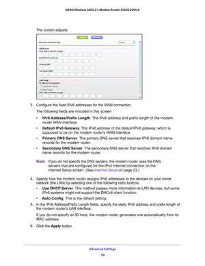 Page 96Advanced Settings 96
N300 Wireless ADSL2+ Modem Router DGN2200v4 
The screen adjusts:
3. 
Configure the fixed IPv6 addresses for the WAN connection.
The following fields are included in this screen:
• IPv6 Address/Prefix 
 Length. The IPv6 address and prefix length of the modem 
router WAN interface.
• Default IPv6 Gateway . 
 The IPv6 address of the default IPv6 gateway, which is 
supposed to be on the modem router’s WAN interface.
• Primary DNS Server . 
 The primary DNS server that resolves IPv6...