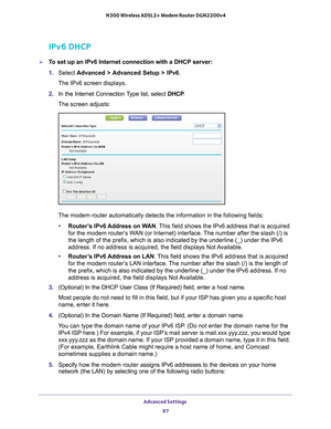 Page 97Advanced Settings 97
 N300 Wireless ADSL2+ Modem Router DGN2200v4
IPv6 DHCP
To set up an IPv6 Internet connection with a DHCP server:
1. 
Select  Advanced > 
 Advanced Setup > IPv6 .
The IPv6 screen displays.
2.  In the Internet Connection 
 Type list, select DHCP.
The screen adjusts:
The modem router automatically detects the information in the following \
fields:
• Router
’s IPv6 Address on WAN. This field shows the IPv6 address that is acquired 
for the modem router’s WAN (or Internet) interface. The...