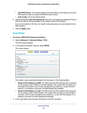 Page 98Advanced Settings 98
N300 Wireless ADSL2+ Modem Router DGN2200v4 
•
Use DHCP Server . This method passes more information to LAN devices, but some 
IPv6 systems might not support the DHCv6 client function.
• Auto Config. 
 This is the default setting.
6.  (Optional) Select the  Use This Interface ID check box, and specify the interface ID that you 
want to be used for the IPv6 address of the  modem router’

s LAN interface.
If you do not specify an ID here, the modem router generates one automat\
ically...