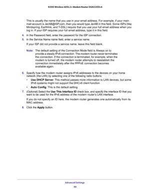 Page 99Advanced Settings 
99  N300 Wireless ADSL2+ Modem Router DGN2200v4
This is usually the name that you use in your email address. For example, if your main 
mail account is JerAB@ISP.com, then you would type JerAB in this field. Some ISPs (like 
Mindspring, Earthlink, and T-DSL) require that you use your full email address when you 
log in. If your ISP requires your full email address, type it in this field.
4. In the Password field, enter the password for the ISP connection.
5. In the Service Name name...