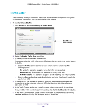 Page 100Advanced Settings 100
N300 Wireless ADSL2+ Modem Router DGN2200v4 
Traffic Meter
Traffic metering allows you to monitor the volume of Internet traffic that passes through the 
modem router Internet port. You can set limits for traffic volume.
To monitor Internet traffic:
1.  Click  Advanced > 
 Advanced Setup > Traffic Meter .
Scroll to view 
more settings
2. Select the  Enable Traffic Meter  check box.
3.  (Optional) Control the volume of Internet traf
 fic.
You can use either the traffic volume...