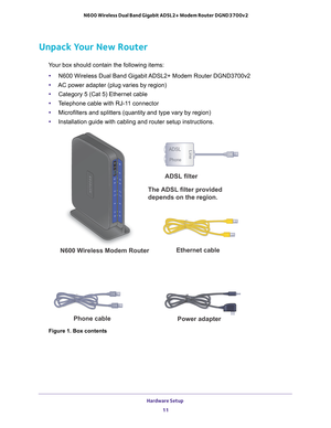 Page 11Hardware Setup 11
 N600 Wireless Dual Band Gigabit ADSL2+ Modem Router DGND3700v2
Unpack Your New Router
Your box should contain the following items:
• N600 Wireless Dual Band Gigabit 
 ADSL2+ Modem Router DGND3700v2
• AC power adapter (plug varies by region)
• Category 5 (Cat 5) Ethernet cable
• T
elephone cable with RJ-11 connector
• Microfilters and splitters (quantity and type vary by region)
• Installation guide with cabling and router setup instructions.
ADSL
Phone
Line
The ADSL filter provided...