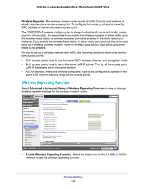 Page 102Advanced Settings 102
N600 Wireless Dual Band Gigabit ADSL2+ Modem Router DGND3700v2 
Wireless Repeater
. The wireless modem router sends all traffic from its local wireless or 
wired computers to a remote access point. To configure this mode, you have to know the 
MAC address of the remote parent access point. 
The DGND3700v2 wireless modem router is always in dual-band concurrent m\
ode, unless  you turn of
 f one radio. Be aware that if you enable the wireless repeater in either\
 radio band, 
the...