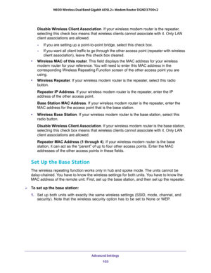 Page 103Advanced Settings 
103  N600 Wireless Dual Band Gigabit ADSL2+ Modem Router DGND3700v2
Disable Wireless Client Association. If your wireless modem router is the repeater, 
selecting this check box means that wireless clients cannot associate with it. Only LAN 
client associations are allowed.
-If you are setting up a point-to-point bridge, select this check box. 
-If you want all client traffic to go through the other access point (repeater with wireless 
client association), leave this check box...