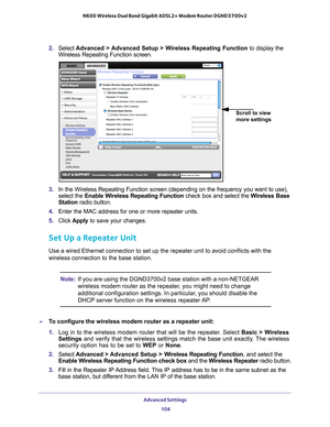 Page 104Advanced Settings 104
N600 Wireless Dual Band Gigabit ADSL2+ Modem Router DGND3700v2 
2. 
Select  Advanced > Advanced Setup > Wireless Repeating Function  to display the 
Wireless Repeating Function screen.
Scroll to view 
more settings
3.  In the Wireless Repeating Function screen (depending on the frequency y\
ou want to use), 
select the  Enable Wireless Repeating Function  check box and select the Wireless Base 
Station radio button.
4.  Enter the MAC address for one or more repeater units.
5.  Click...