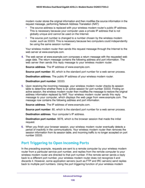 Page 106Advanced Settings 
106 N600 Wireless Dual Band Gigabit ADSL2+ Modem Router DGND3700v2 
modem router stores the original information and then modifies the source information in the 
request message, performing Network Address Translation (NAT):
•The source address is replaced with your wireless modem router’s public IP address. 
This is necessary because your computer uses a private IP address that is not 
globally unique and cannot be used on the Internet.
•The source port number is changed to a number...