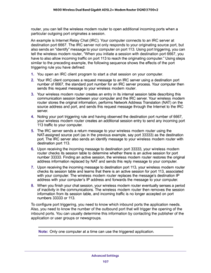 Page 107Advanced Settings 
107  N600 Wireless Dual Band Gigabit ADSL2+ Modem Router DGND3700v2
router, you can tell the wireless modem router to open additional incoming ports when a 
particular outgoing port originates a session.
An example is Internet Relay Chat (IRC). Your computer connects to an IRC server at 
destination port 6667. The IRC server not only responds to your originating source port, but 
also sends an “identify” message to your computer on port 113. Using port triggering, you can 
tell the...