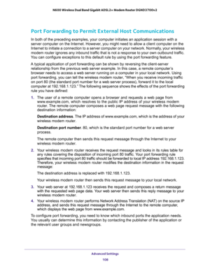 Page 108Advanced Settings 
108 N600 Wireless Dual Band Gigabit ADSL2+ Modem Router DGND3700v2 
Port Forwarding to Permit External Host Communications
In both of the preceding examples, your computer initiates an application session with a 
server computer on the Internet. However, you might need to allow a client computer on the 
Internet to initiate a connection to a server computer on your network. Normally, your wireless 
modem router ignores any inbound traffic that is not a response to your own outbound...