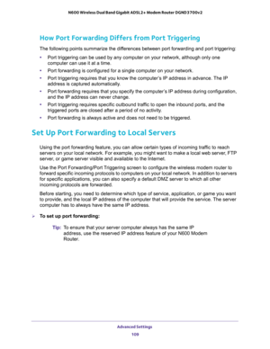 Page 109Advanced Settings 
109  N600 Wireless Dual Band Gigabit ADSL2+ Modem Router DGND3700v2
How Port Forwarding Differs from Port Triggering
The following points summarize the differences between port forwarding and port triggering:
•Port triggering can be used by any computer on your network, although only one 
computer can use it at a time.
•Port forwarding is configured for a single computer on your network.
•Port triggering requires that you know the computer’s IP address in advance. The IP 
address is...