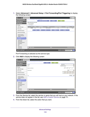 Page 110Advanced Settings 110
N600 Wireless Dual Band Gigabit ADSL2+ Modem Router DGND3700v2 
1. 
Select  Advanced > Advanced Setup > Port Forwarding/Port Triggering  to display 
the following screen:
Port Forwarding is selected as the service type.
2.  Click  Add to display the following screen:
3. From the Service list, select the service or game that you will host on \
your network. If the 
service does not appear in the list, see  Add a Custom Service on page 111.
4.  From the 
 Action list, select the...