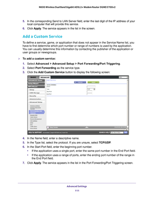 Page 111Advanced Settings 111
 N600 Wireless Dual Band Gigabit ADSL2+ Modem Router DGND3700v2
5. 
In the corresponding Send to LAN Server field, enter the last digit of t\
he IP address of your 
local computer that will provide this service. 
6.  Click  Apply . 
 The service appears in the list in the screen.
Add a Custom Service
To define a service, game, or application that does not appear in the Ser\
vice Name list, you 
have to first determine which port number or range of numbers is used by\
 the...