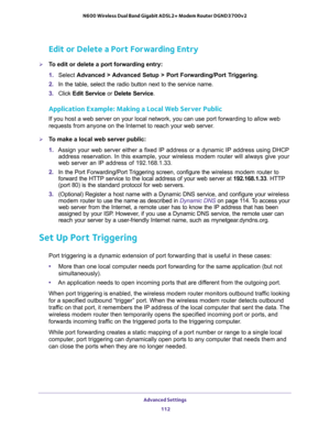 Page 112Advanced Settings 
112 N600 Wireless Dual Band Gigabit ADSL2+ Modem Router DGND3700v2 
Edit or Delete a Port Forwarding Entry
To edit or delete a port forwarding entry:
1. Select Advanced > Advanced Setup > Port Forwarding/Port Triggering.
2. In the table, select the radio button next to the service name.
3. Click Edit Service or Delete Service.
Application Example: Making a Local Web Server Public
If you host a web server on your local network, you can use port forwarding to allow web 
requests from...