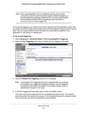 Page 113Advanced Settings 113
 N600 Wireless Dual Band Gigabit ADSL2+ Modem Router DGND3700v2
Note:
If you use applications such as multiplayer gaming, peer-to-peer 
connections, real-time communications such as instant messaging, or 
remote assistance (a feature in Windows XP), you should also enable 
Universal Plug and Play (UPnP) according to the instructions in 
Universal Plug and Play  on page
  11 9.
To set up port triggering, you need to know which inbound ports the appli\
cation needs. Also,  you need to...