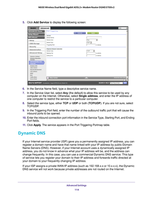 Page 114Advanced Settings 114
N600 Wireless Dual Band Gigabit ADSL2+ Modem Router DGND3700v2 
5. 
Click  Add Service to display the following screen: 
6. In the Service Name field, type a descriptive service name. 
7.  In the Service User list, select  Any (the default) to allow this service to be used by any 
computer on the Internet. Otherwise, select  Single address, and enter the IP address of 
one computer to restrict the service to a particular computer

. 
8.  Select the service type, either  TCP or UDP...