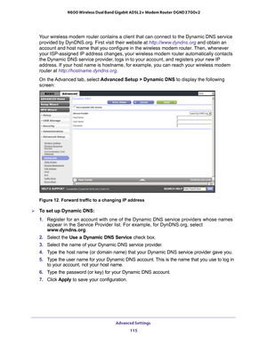 Page 115Advanced Settings 115
 N600 Wireless Dual Band Gigabit ADSL2+ Modem Router DGND3700v2
Your wireless modem router contains a client that can connect to the Dyna\
mic DNS service 
provided by DynDNS.org. First visit their website at http://www.dyndns.org  and obtain an 
account and host name that you configure in the wireless modem router. Then, whenever 
your ISP-assigned IP address changes, your wireless modem router automat\
ically contacts 
the Dynamic DNS service provider, logs in to your account, and...