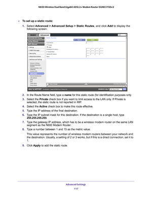 Page 117Advanced Settings 117
 N600 Wireless Dual Band Gigabit ADSL2+ Modem Router DGND3700v2
To set up a static route:
1. 
Select  Advanced > 
 Advanced Setup > Static Routes, and click  Add to display the 
following screen:
2.  In the Route Name field, type a name  for this static route (for identification purposes only.
3.  Select the Private check box if you want to limit access to the LAN only
 . If Private is 
selected, the static route is not reported in RIP. 
4.  Select the  Active check box to make...