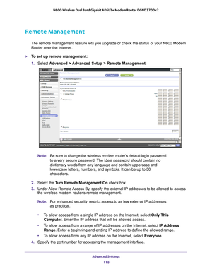 Page 118Advanced Settings 118
N600 Wireless Dual Band Gigabit ADSL2+ Modem Router DGND3700v2 
Remote Management
The remote management feature lets you upgrade or check the status of yo\
ur N600 Modem 
Router over the Internet.
To set up remote management:
1. 
Select  Advanced > 
 Advanced Setup > Remote Management. 
Note:Be sure to change the wireless modem router’s default login password \
to a very secure password. The ideal password should contain no 
dictionary words from any language and contain uppercase...