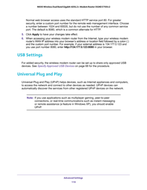 Page 119Advanced Settings 
119  N600 Wireless Dual Band Gigabit ADSL2+ Modem Router DGND3700v2
Normal web browser access uses the standard HTTP service port 80. For greater 
security, enter a custom port number for the remote web management interface. Choose 
a number between 1024 and 65535, but do not use the number of any common service 
port. The default is 8080, which is a common alternate for HTTP.
5. Click Apply to have your changes take effect.
6. When accessing your wireless modem router from the...