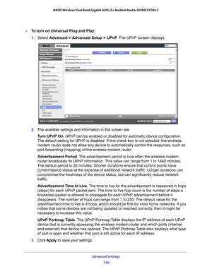 Page 120Advanced Settings 120
N600 Wireless Dual Band Gigabit ADSL2+ Modem Router DGND3700v2 
To turn on Universal Plug and Play:
1. 
Select  Advanced > 
 Advanced Setup > UPnP. The UPnP screen displays. 
2. The available settings and information in this screen are:
Turn UPnP On. UPnP can be enabled or disabled for automatic device configuration. 
The default setting for UPnP is disabled. If this check box is not selec\
ted, the wireless  modem router does not allow any device to automatically control the reso\...