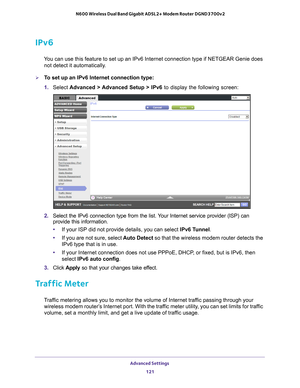 Page 121Advanced Settings 121
 N600 Wireless Dual Band Gigabit ADSL2+ Modem Router DGND3700v2
IPv6
You can use this feature to set up an IPv6 Internet connection type if NE\
TGEAR Genie does 
not detect it automatically.
To set up an IPv6 Internet connection type:
1.  Select  Advanced > 
 Advanced Setup > IPv6  to display the following screen:
2. Select the IPv6 connection type from the list. Your Internet service provider (ISP) can 
provide this information.
• If your ISP did not provide details, you can...