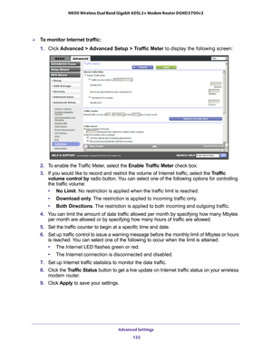 Page 122Advanced Settings 122
N600 Wireless Dual Band Gigabit ADSL2+ Modem Router DGND3700v2 
To monitor Internet traffic:
1. 
Click  Advanced > 
 Advanced Setup > Traffic Meter to display the following screen:
2. To enable the Traffic Meter, select the  Enable Traffic Meter check box.
3.  If you would like to record and restrict the volume of Internet traf
 fic, select the Traffic 
volume control  by radio button. You can select one of the following options for controlling 
the traffic volume:
• No Limit. No...