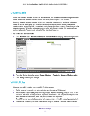 Page 123Advanced Settings 123
 N600 Wireless Dual Band Gigabit ADSL2+ Modem Router DGND3700v2
Device Mode
When the wireless modem router is in Router mode, this screen allows swi\
tching to Modem 
mode, where the wireless modem router acts as a pure bridge or DSL modem\
.
Routing, firewall, wireless support, USB, and the traffic meter are not available in Modem 
mode. 

A typical application is a small-to-medium business scenario where the w\
ireless 
modem router is used for DSL connectivity behind a carrier...