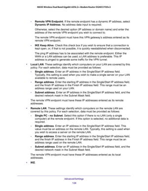 Page 126Advanced Settings 
126 N600 Wireless Dual Band Gigabit ADSL2+ Modem Router DGND3700v2 
-Remote VPN Endpoint. If the remote endpoint has a dynamic IP address, select 
Dynamic IP Address. No address data input is required.
Otherwise, select the desired option (IP address or domain name) and enter the 
address of the remote VPN endpoint you wish to connect to.
The remote VPN endpoint must have this VPN gateway’s address entered as its 
remote VPN endpoint.
-IKE Keep Alive. Check this check box if you wish...