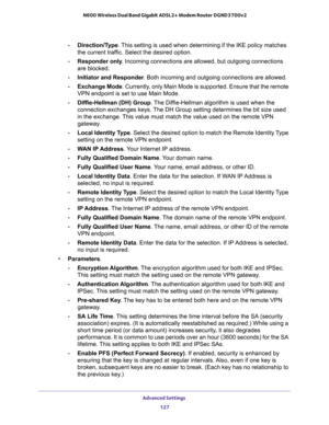 Page 127Advanced Settings 
127  N600 Wireless Dual Band Gigabit ADSL2+ Modem Router DGND3700v2
-Direction/Type. This setting is used when determining if the IKE policy matches 
the current traffic. Select the desired option.
-Responder only. Incoming connections are allowed, but outgoing connections 
are blocked.
-Initiator and Responder. Both incoming and outgoing connections are allowed.
-Exchange Mode. Currently, only Main Mode is supported. Ensure that the remote 
VPN endpoint is set to use Main Mode....