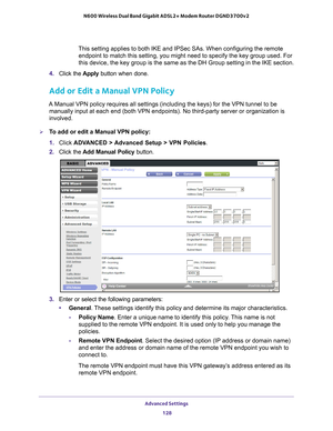 Page 128Advanced Settings 128
N600 Wireless Dual Band Gigabit ADSL2+ Modem Router DGND3700v2 
This setting applies to both IKE and IPSec SAs. When configuring the rem\
ote 
endpoint to match this setting, you might need to specify the key group \
used. For 
this device, the key group is the same as the DH Group setting in the IK\
E section.
4.  Click the  Apply button when done.
Add or Edit a Manual VPN Policy
A Manual VPN policy requires all settings (including the keys) for the\
 VPN tunnel to be 
manually...