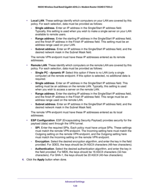 Page 129Advanced Settings 
129  N600 Wireless Dual Band Gigabit ADSL2+ Modem Router DGND3700v2
•Local LAN. These settings identify which computers on your LAN are covered by this 
policy. For each selection, data must be provided as follows:
-Single address. Enter an IP address in the Single/Start IP address field. 
Typically, this setting is used when you wish to make a single server on your LAN 
available to remote users.
-Range address. Enter the starting IP address in the Single/Start IP address field, 
and...