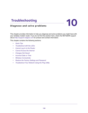 Page 130130
10
10.   Troubleshooting
Diagnose and solve problems
This chapter provides information to help you diagnose and solve problems you might have with 
your wireless modem router. If you do not find the solution here, check the NETGEAR support 
site at http://support.netgear.com for product and contact information.
This chapter contains the following sections:
•Quick Tips 
•Troubleshoot with the LEDs 
•Cannot Log In to the Router 
•Cannot Access the Internet 
•Changes Not Saved 
•Incorrect Date or Time...