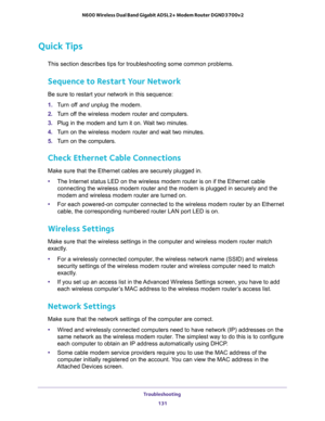 Page 131Troubleshooting 
131  N600 Wireless Dual Band Gigabit ADSL2+ Modem Router DGND3700v2
Quick Tips
This section describes tips for troubleshooting some common problems.
Sequence to Restart Your Network
Be sure to restart your network in this sequence:
1. Turn off and unplug the modem. 
2. Turn off the wireless modem router and computers.
3. Plug in the modem and turn it on. Wait two minutes.
4. Turn on the wireless modem router and wait two minutes.
5. Turn on the computers.
Check Ethernet Cable...