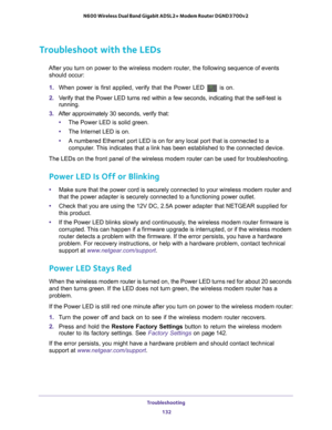 Page 132Troubleshooting 132
N600 Wireless Dual Band Gigabit ADSL2+ Modem Router DGND3700v2 
Troubleshoot with the LEDs
After you turn on power to the wireless modem router, the following sequ\
ence of events 
should occur:
1.  When power is first applied, verify that the Power LED 
 is on.
2.  V
erify that the Power LED turns red within a few seconds, indicating that\
 the self-test is 
running.
3.  After approximately 30 seconds, verify that:
• The Power LED is solid green.
• The Internet LED is on.
• A...